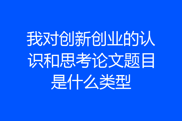 我对创新创业的认识和思考论文题目是什么类型
