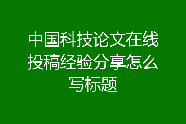 中国科技论文在线投稿经验分享怎么写标题