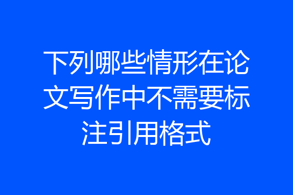 下列哪些情形在论文写作中不需要标注引用格式