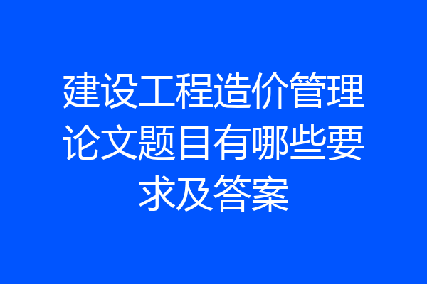 建设工程造价管理论文题目有哪些要求及答案