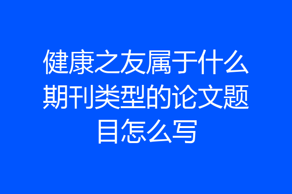 健康之友属于什么期刊类型的论文题目怎么写