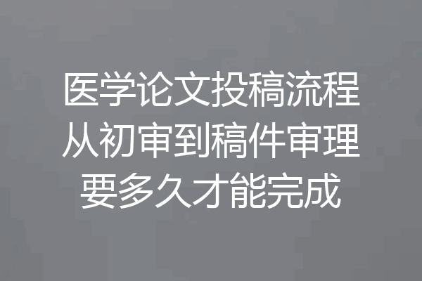 医学论文投稿流程从初审到稿件审理要多久才能完成