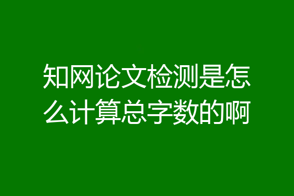 知网论文检测是怎么计算总字数的啊