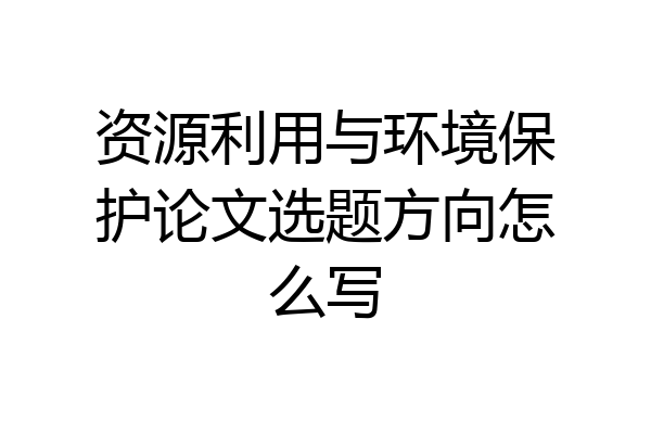 资源利用与环境保护论文选题方向怎么写