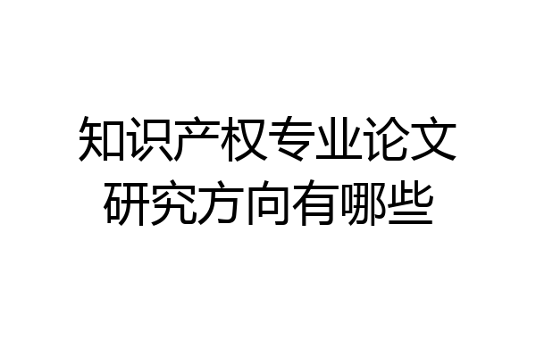 知识产权专业论文研究方向有哪些