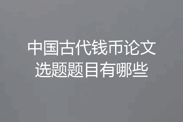 中国古代钱币论文选题题目有哪些