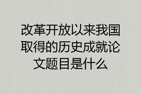 改革开放以来我国取得的历史成就论文题目是什么