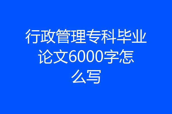行政管理专科毕业论文6000字怎么写