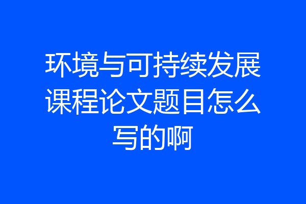 环境与可持续发展课程论文题目怎么写的啊
