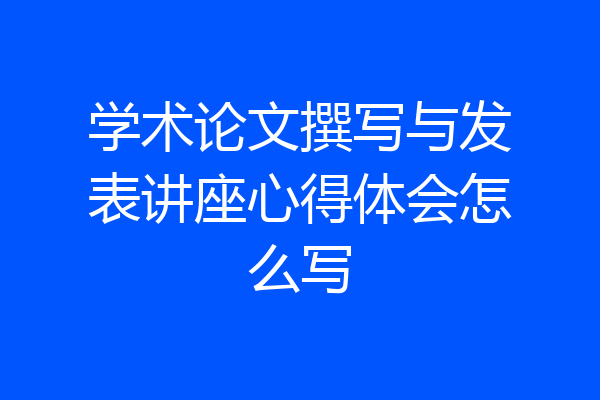 学术论文撰写与发表讲座心得体会怎么写