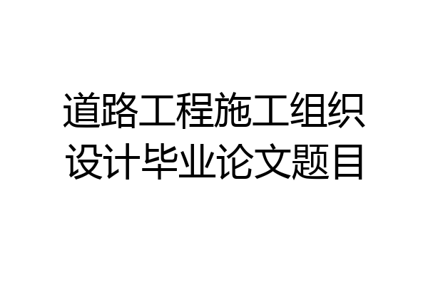 道路工程施工组织设计毕业论文题目