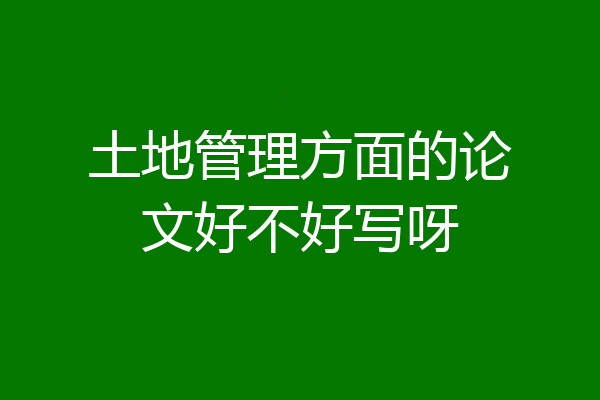 土地管理方面的论文好不好写呀