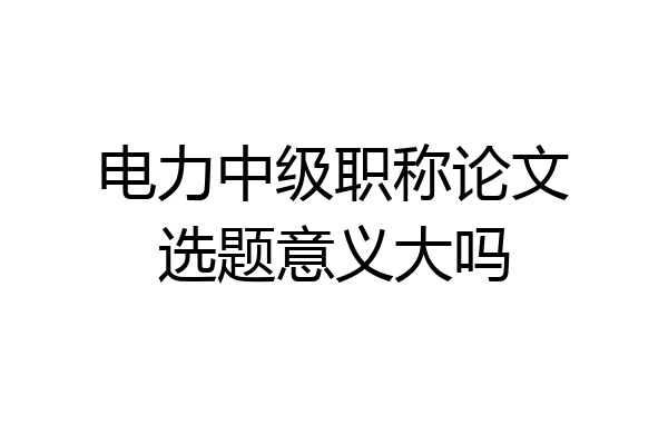 电力中级职称论文选题意义大吗