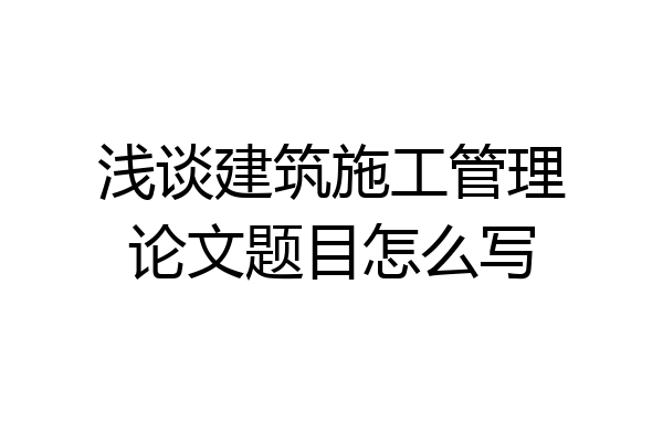 浅谈建筑施工管理论文题目怎么写