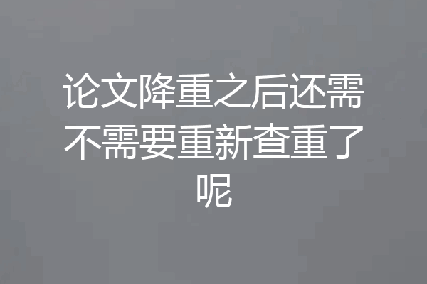 论文降重之后还需不需要重新查重了呢