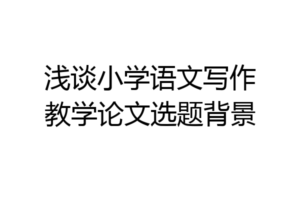 浅谈小学语文写作教学论文选题背景
