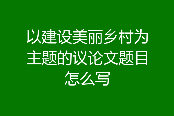 以建设美丽乡村为主题的议论文题目怎么写