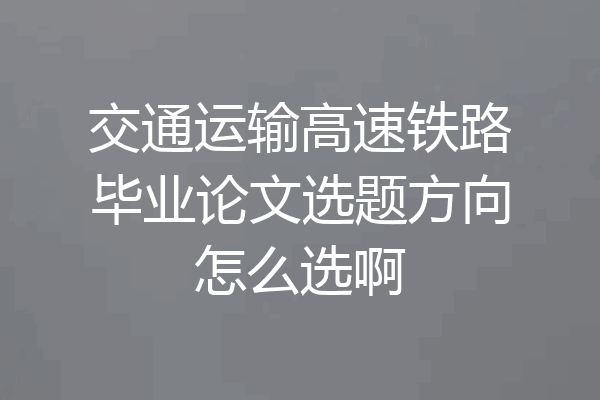 交通运输高速铁路毕业论文选题方向怎么选啊