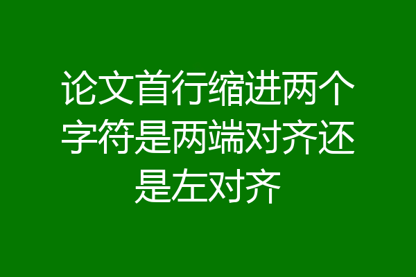 论文首行缩进两个字符是两端对齐还是左对齐
