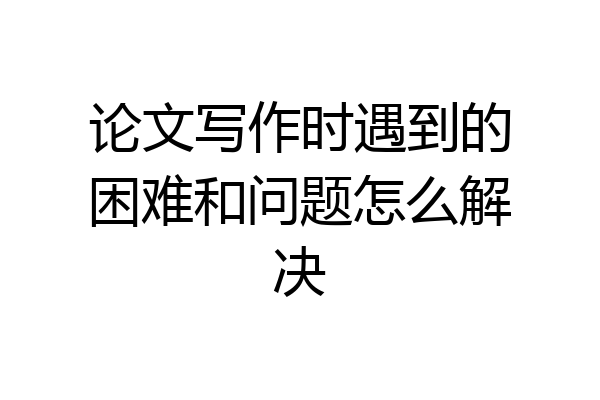 论文写作时遇到的困难和问题怎么解决