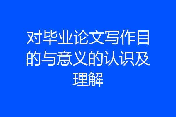 对毕业论文写作目的与意义的认识及理解