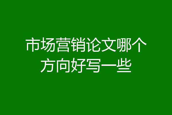市场营销论文哪个方向好写一些