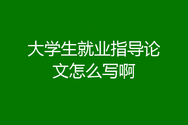 大学生就业指导论文怎么写啊