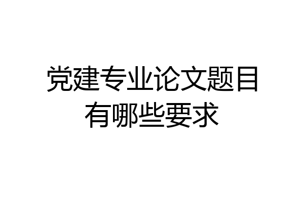 党建专业论文题目有哪些要求
