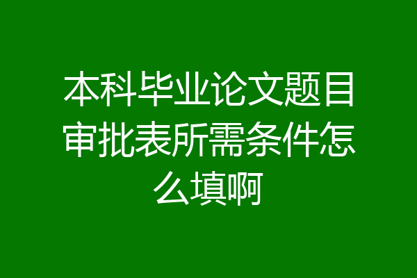 本科毕业论文题目审批表所需条件怎么填啊