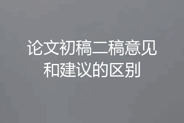 论文初稿二稿意见和建议的区别