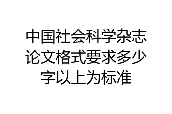 中国社会科学杂志论文格式要求多少字以上为标准