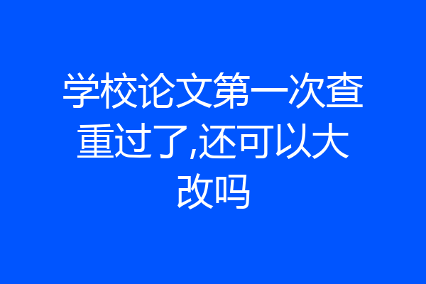 学校论文第一次查重过了,还可以大改吗
