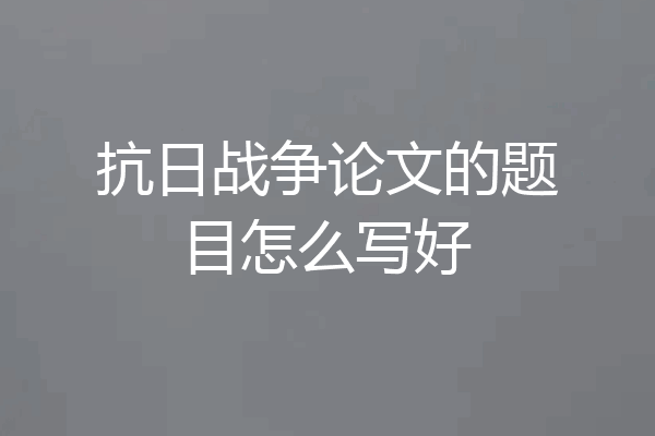 抗日战争论文的题目怎么写好