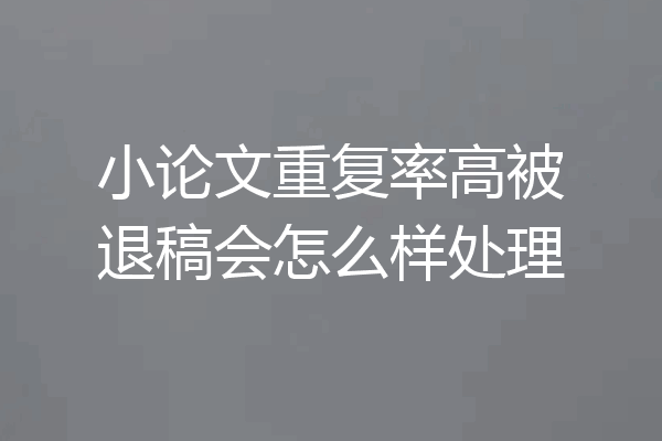 小论文重复率高被退稿会怎么样处理