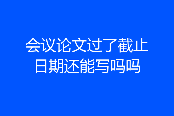 会议论文过了截止日期还能写吗吗