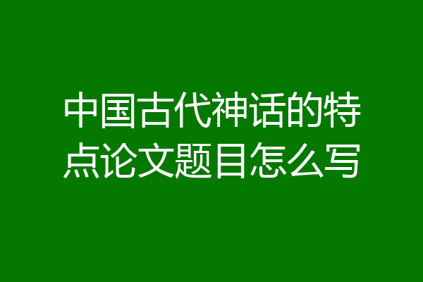 中国古代神话的特点论文题目怎么写