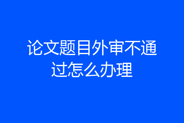 论文题目外审不通过怎么办理