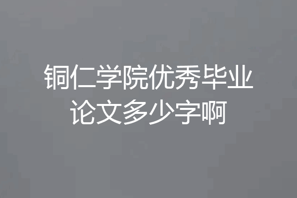 铜仁学院优秀毕业论文多少字啊