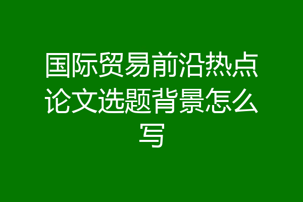 国际贸易前沿热点论文选题背景怎么写