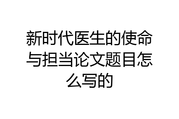 新时代医生的使命与担当论文题目怎么写的
