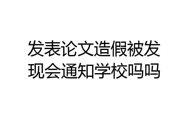 发表论文造假被发现会通知学校吗吗