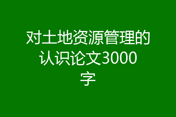 对土地资源管理的认识论文3000字