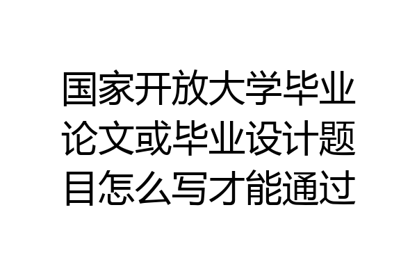 国家开放大学毕业论文或毕业设计题目怎么写才能通过
