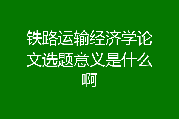 铁路运输经济学论文选题意义是什么啊