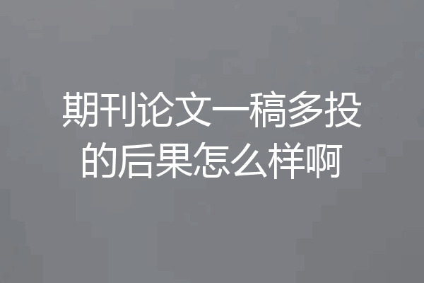 期刊论文一稿多投的后果怎么样啊
