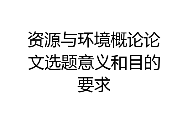 资源与环境概论论文选题意义和目的要求