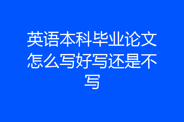 英语本科毕业论文怎么写好写还是不写