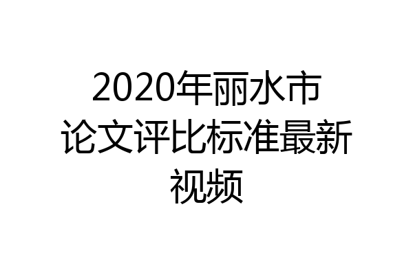 2020年丽水市论文评比标准最新视频