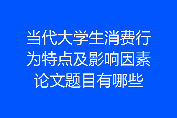 当代大学生消费行为特点及影响因素论文题目有哪些
