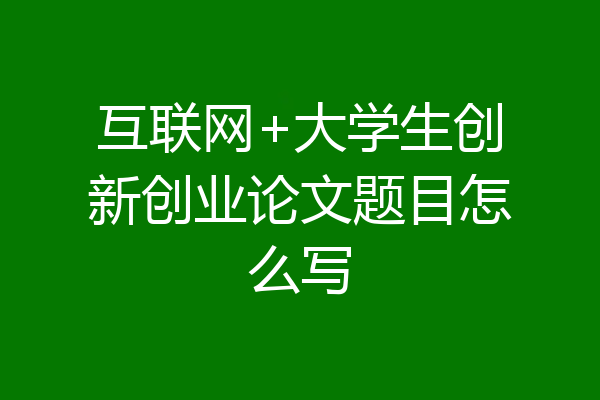 互联网+大学生创新创业论文题目怎么写